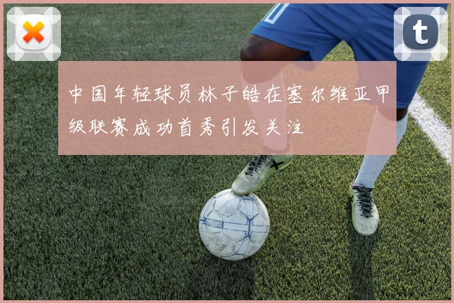 中国年轻球员林子皓在塞尔维亚甲级联赛成功首秀引发关注