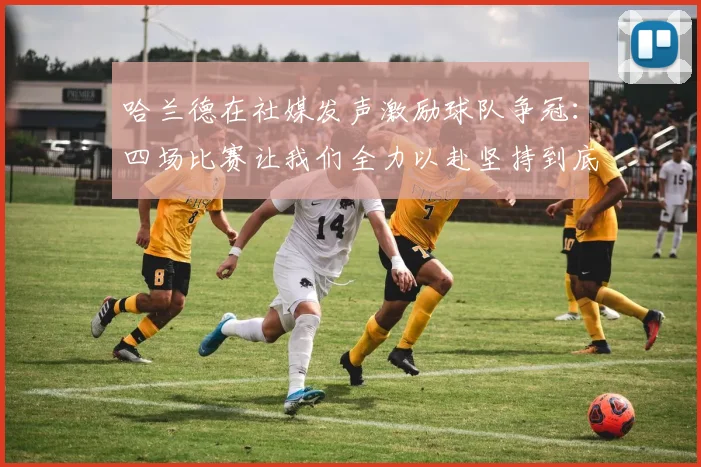 哈兰德在社媒发声激励球队争冠：四场比赛让我们全力以赴坚持到底
