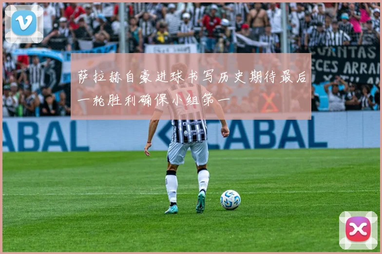 萨拉赫自豪进球书写历史期待最后一轮胜利确保小组第一