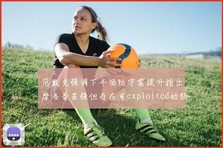 范戴克强调下半场防守需提升指出摩洛哥虽强但存在可exploited的弱点