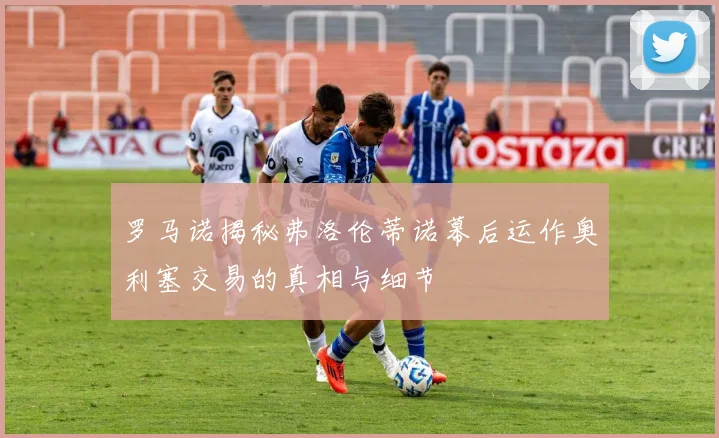 罗马诺揭秘弗洛伦蒂诺幕后运作奥利塞交易的真相与细节