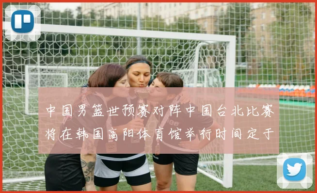 中国男篮世预赛对阵中国台北比赛将在韩国高阳体育馆举行时间定于7月6日