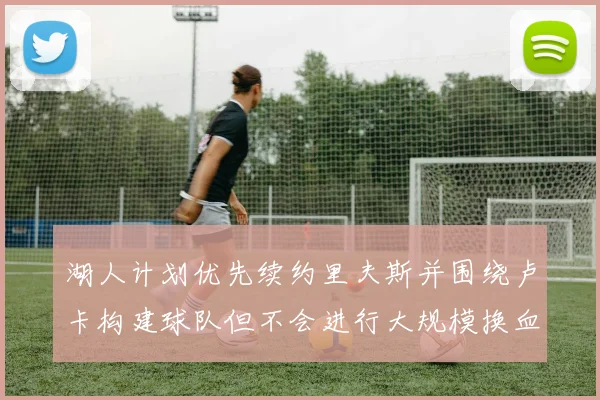 湖人计划优先续约里夫斯并围绕卢卡构建球队但不会进行大规模换血