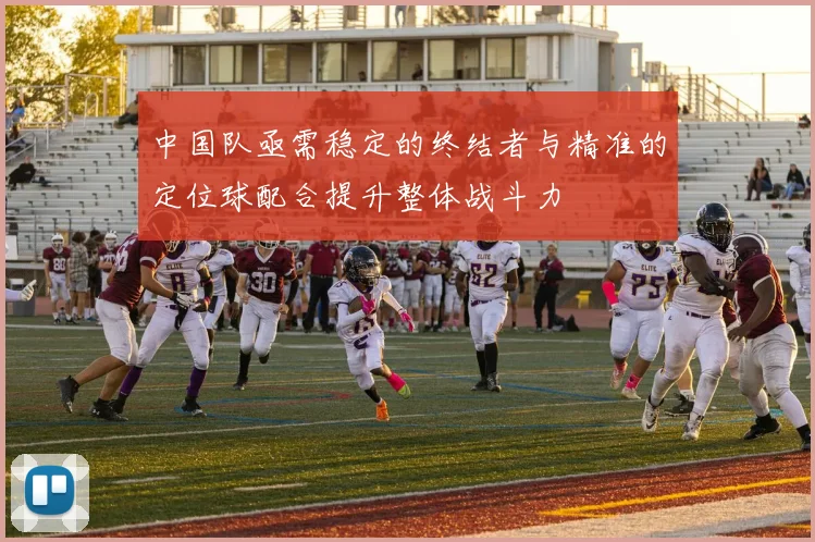 中国队亟需稳定的终结者与精准的定位球配合提升整体战斗力