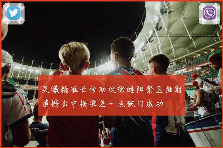 吴曦精准长传助攻徐皓阳禁区抽射遗憾击中横梁差一点破门成功