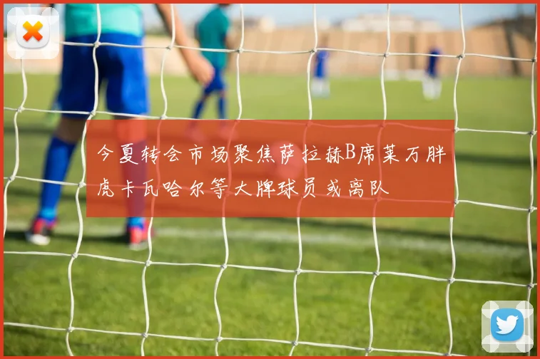 今夏转会市场聚焦萨拉赫B席莱万胖虎卡瓦哈尔等大牌球员或离队