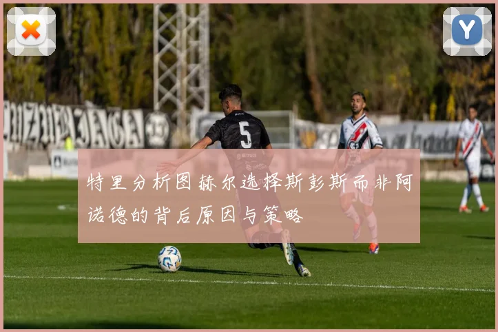 特里分析图赫尔选择斯彭斯而非阿诺德的背后原因与策略