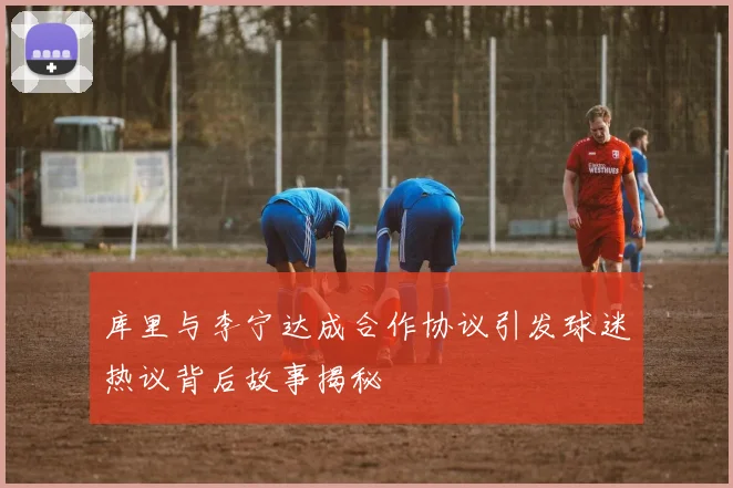库里与李宁达成合作协议引发球迷热议背后故事揭秘