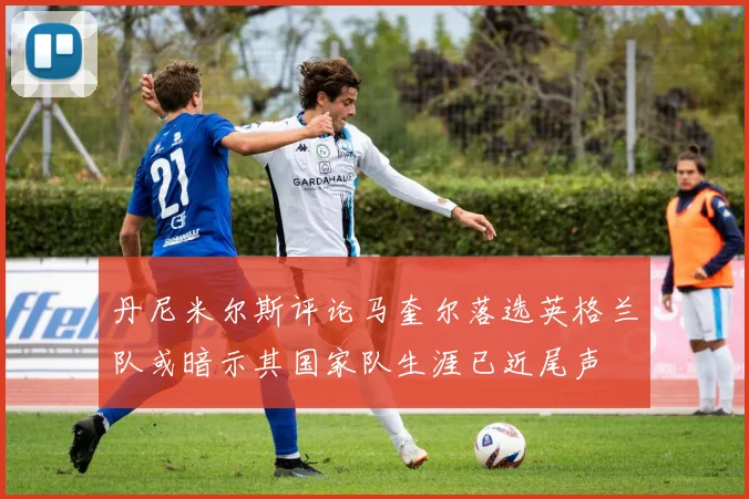丹尼米尔斯评论马奎尔落选英格兰队或暗示其国家队生涯已近尾声
