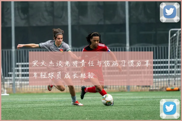 宋文杰谈老将责任与伤病习惯分享年轻球员成长经验