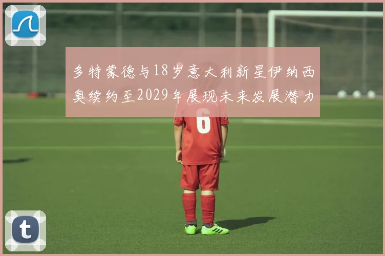 多特蒙德与18岁意大利新星伊纳西奥续约至2029年展现未来发展潜力