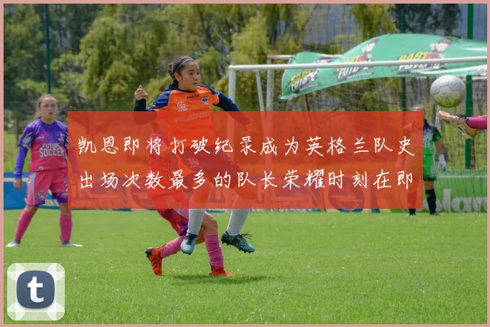 凯恩即将打破纪录成为英格兰队史出场次数最多的队长荣耀时刻在即