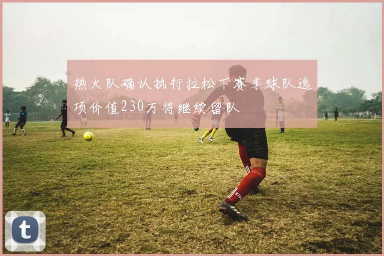 热火队确认执行拉松下赛季球队选项价值230万将继续留队