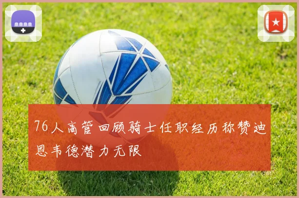 76人高管回顾骑士任职经历称赞迪恩韦德潜力无限