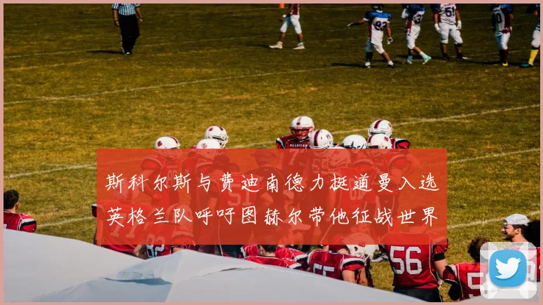 斯科尔斯与费迪南德力挺道曼入选英格兰队呼吁图赫尔带他征战世界杯