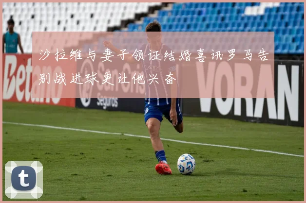 沙拉维与妻子领证结婚喜讯罗马告别战进球更让他兴奋