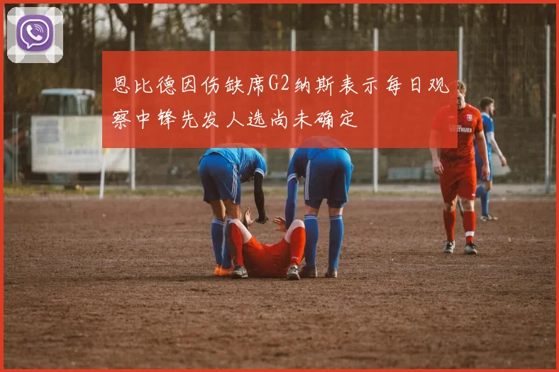 恩比德因伤缺席G2纳斯表示每日观察中锋先发人选尚未确定