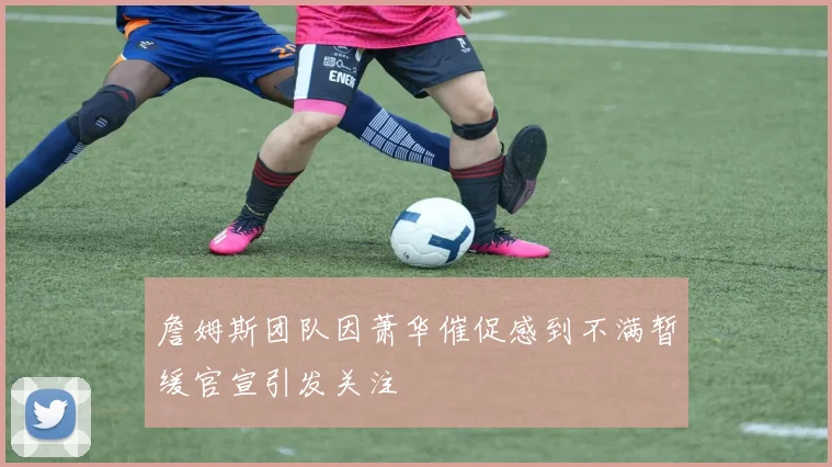 詹姆斯团队因萧华催促感到不满暂缓官宣引发关注